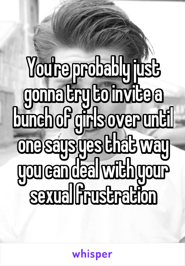 You're probably just gonna try to invite a bunch of girls over until one says yes that way you can deal with your sexual frustration