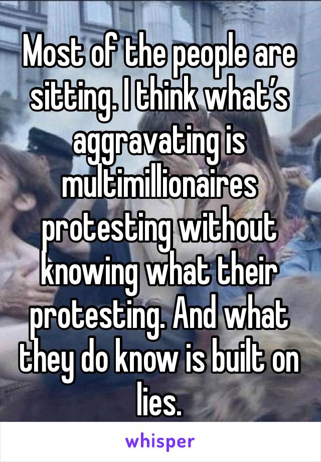 Most of the people are sitting. I think what’s aggravating is multimillionaires protesting without knowing what their protesting. And what they do know is built on lies.