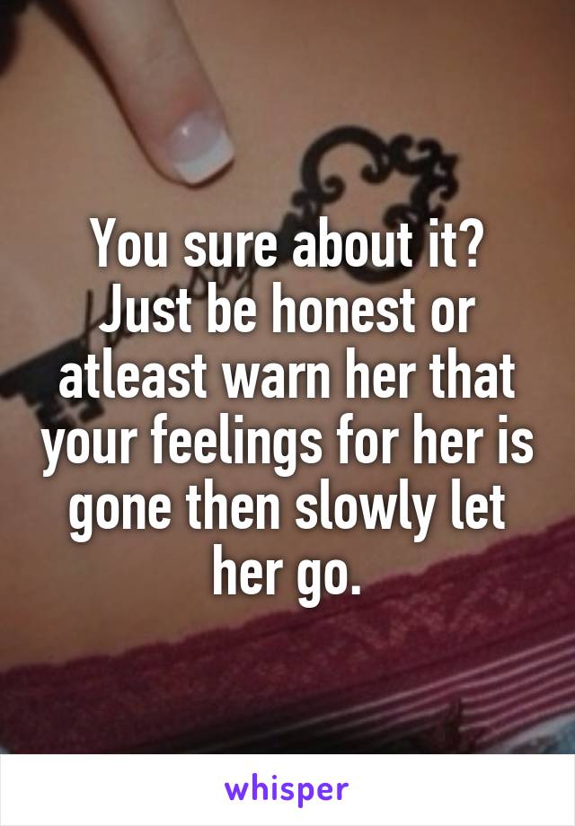 You sure about it?
Just be honest or atleast warn her that your feelings for her is gone then slowly let her go.