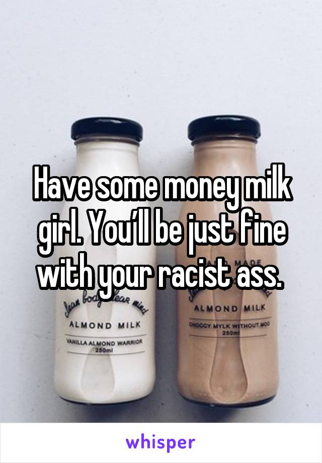 Have some money milk girl. You’ll be just fine with your racist ass. 