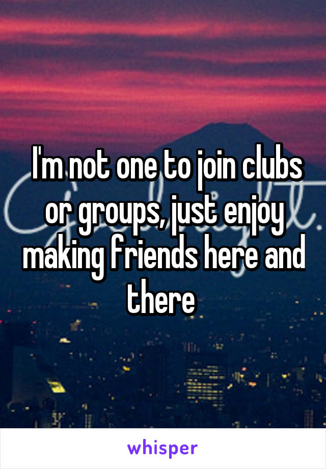  I'm not one to join clubs or groups, just enjoy making friends here and there 
