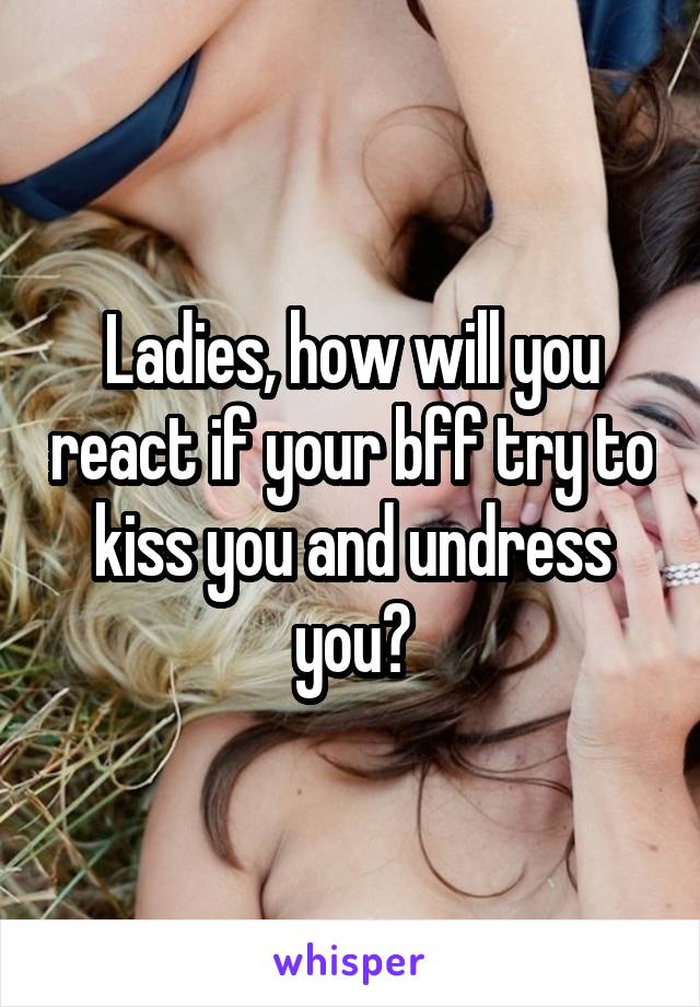 Ladies, how will you react if your bff try to kiss you and undress you?