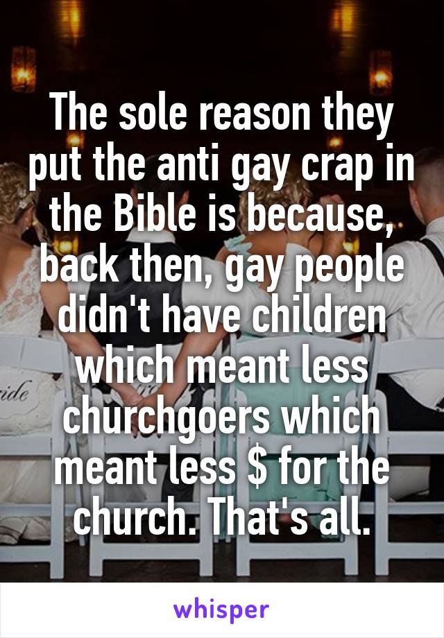 The sole reason they put the anti gay crap in the Bible is because, back then, gay people didn't have children which meant less churchgoers which meant less $ for the church. That's all.