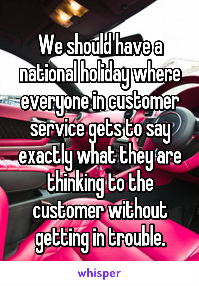 We should have a national holiday where everyone in customer service gets to say exactly what they are thinking to the customer without getting in trouble.