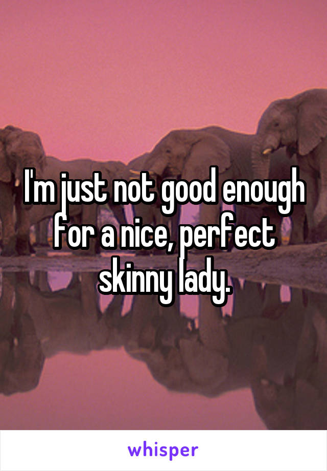 I'm just not good enough for a nice, perfect skinny lady.