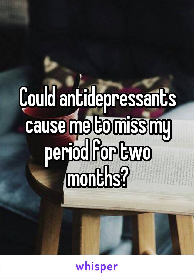 Could antidepressants cause me to miss my period for two months?