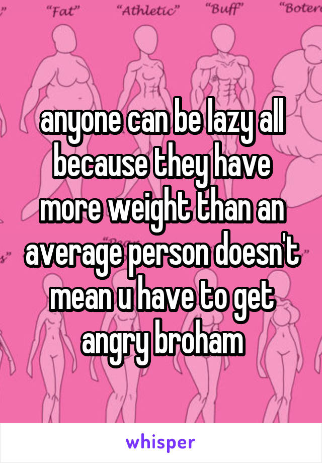 anyone can be lazy all because they have more weight than an average person doesn't mean u have to get angry broham