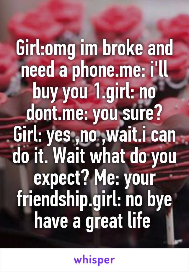 Girl:omg im broke and need a phone.me: i'll buy you 1.girl: no dont.me: you sure? Girl: yes ,no ,wait.i can do it. Wait what do you expect? Me: your friendship.girl: no bye have a great life 