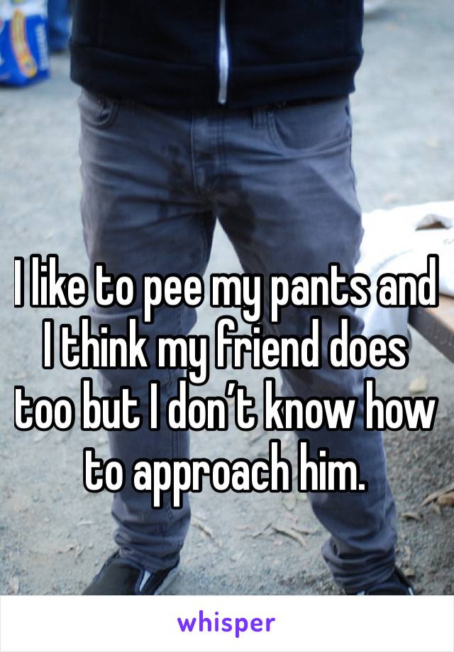 I like to pee my pants and I think my friend does too but I don’t know how to approach him.