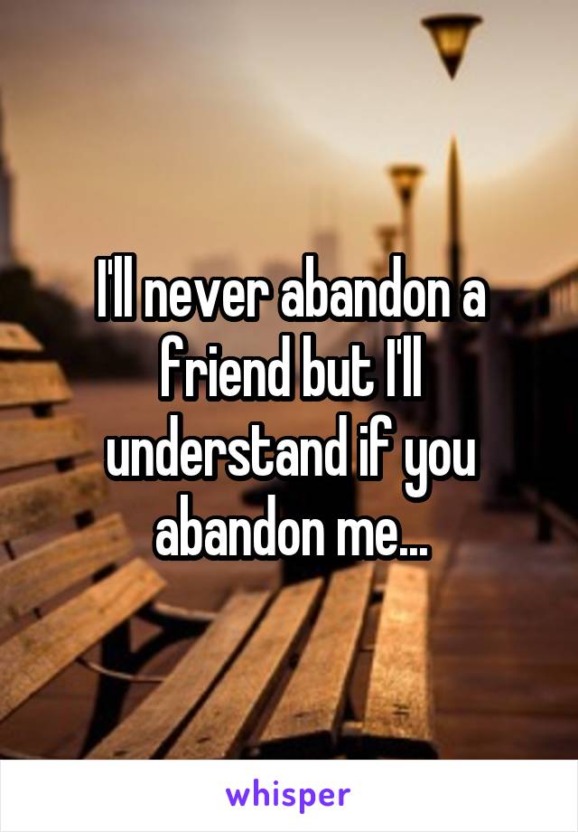 I'll never abandon a friend but I'll understand if you abandon me...