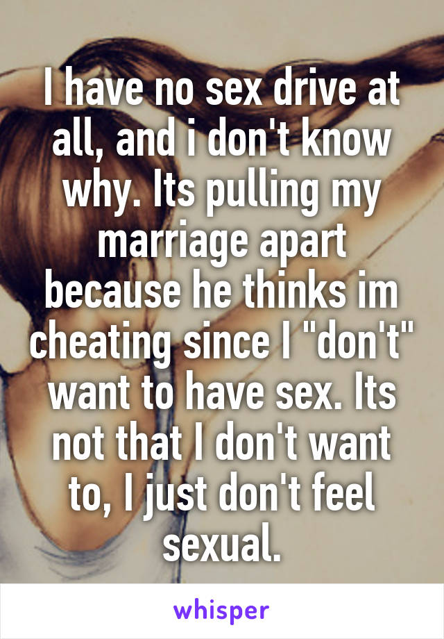 I have no sex drive at all, and i don't know why. Its pulling my marriage apart because he thinks im cheating since I "don't" want to have sex. Its not that I don't want to, I just don't feel sexual.