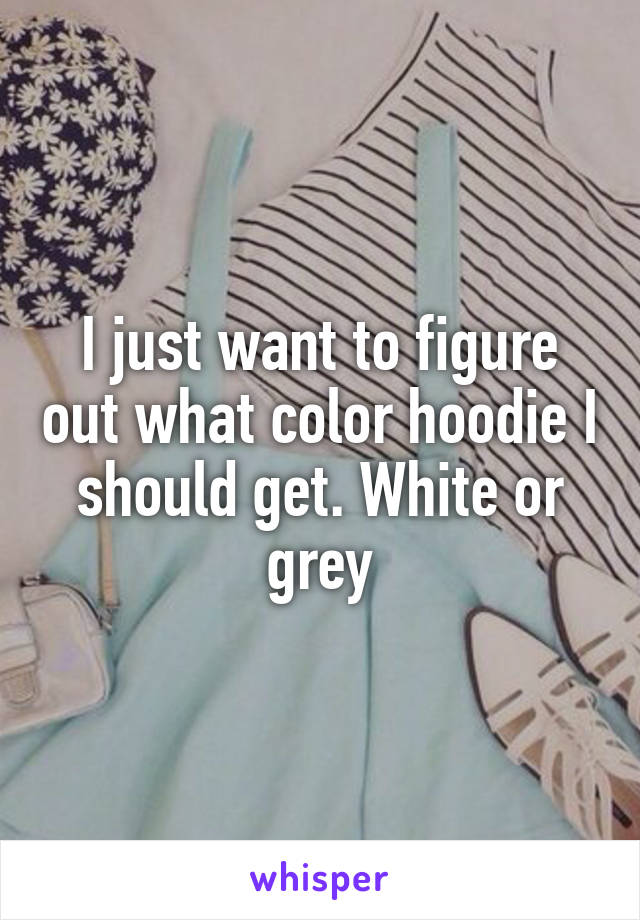 I just want to figure out what color hoodie I should get. White or grey