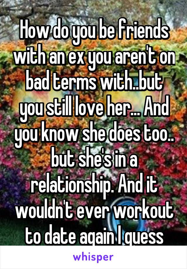 How do you be friends with an ex you aren't on bad terms with..but you still love her... And you know she does too.. but she's in a relationship. And it wouldn't ever workout to date again I guess