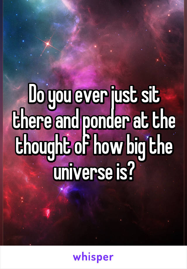 Do you ever just sit there and ponder at the thought of how big the universe is?
