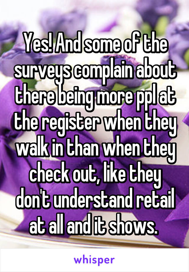 Yes! And some of the surveys complain about there being more ppl at the register when they walk in than when they check out, like they don't understand retail at all and it shows. 