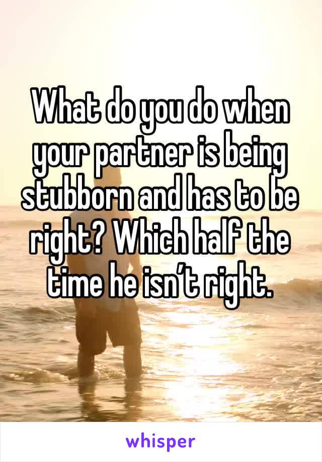 What do you do when your partner is being stubborn and has to be right? Which half the time he isn’t right.