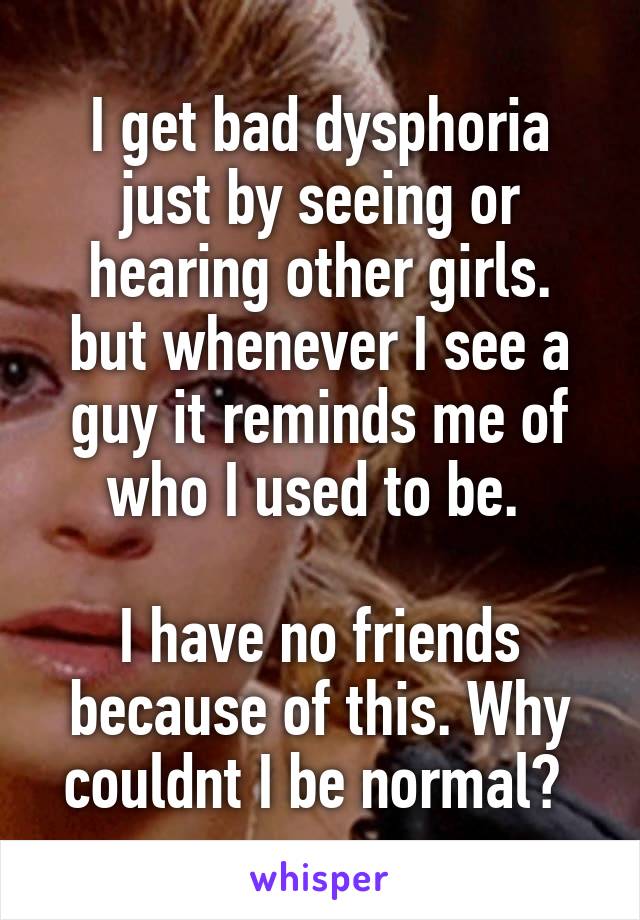 I get bad dysphoria just by seeing or hearing other girls.
but whenever I see a guy it reminds me of who I used to be. 

I have no friends because of this. Why couldnt I be normal? 