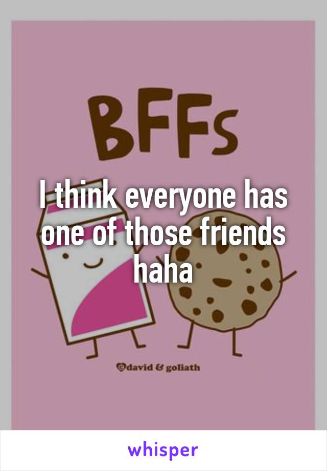 I think everyone has one of those friends haha