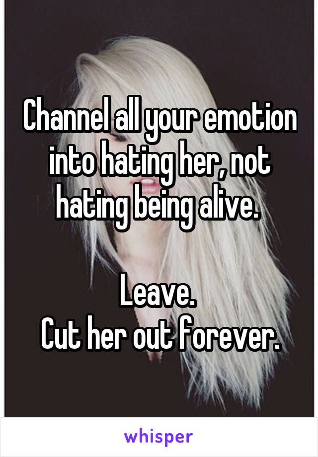 Channel all your emotion into hating her, not hating being alive. 

Leave. 
Cut her out forever.