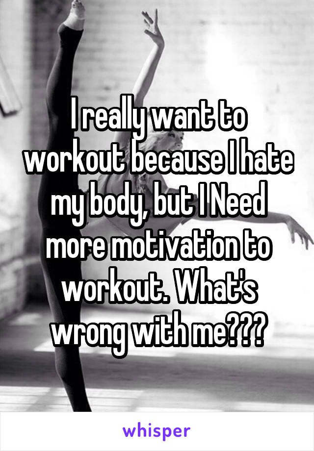 I really want to workout because I hate my body, but I Need more motivation to workout. What's wrong with me???