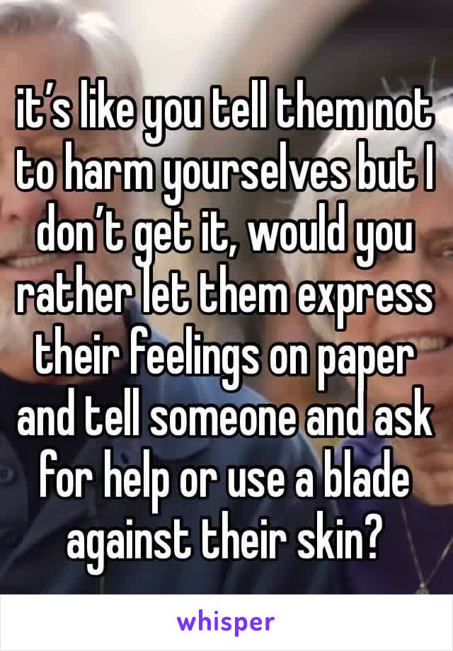 it’s like you tell them not to harm yourselves but I don’t get it, would you rather let them express their feelings on paper and tell someone and ask for help or use a blade against their skin?