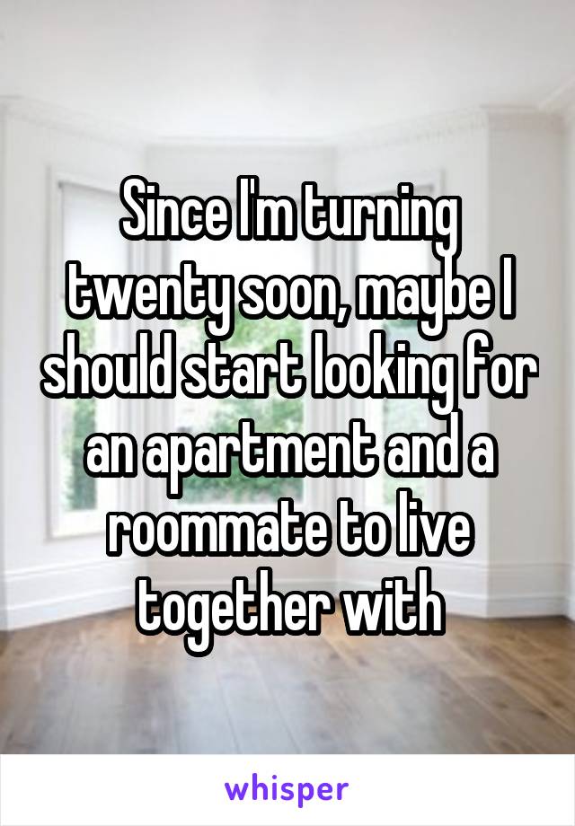 Since I'm turning twenty soon, maybe I should start looking for an apartment and a roommate to live together with