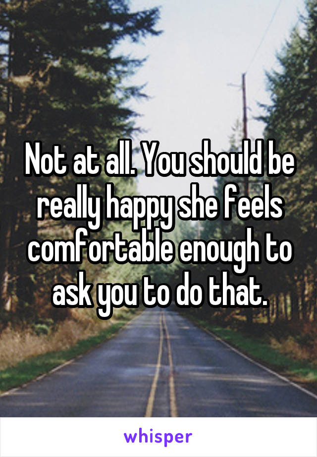 Not at all. You should be really happy she feels comfortable enough to ask you to do that.