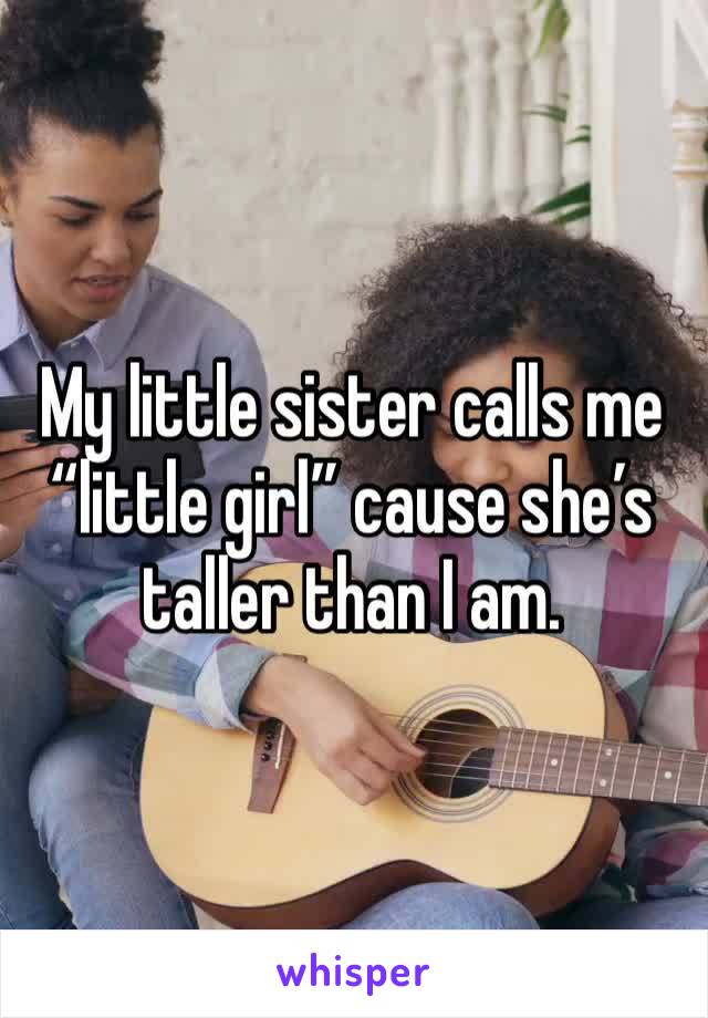 My little sister calls me “little girl” cause she’s taller than I am. 