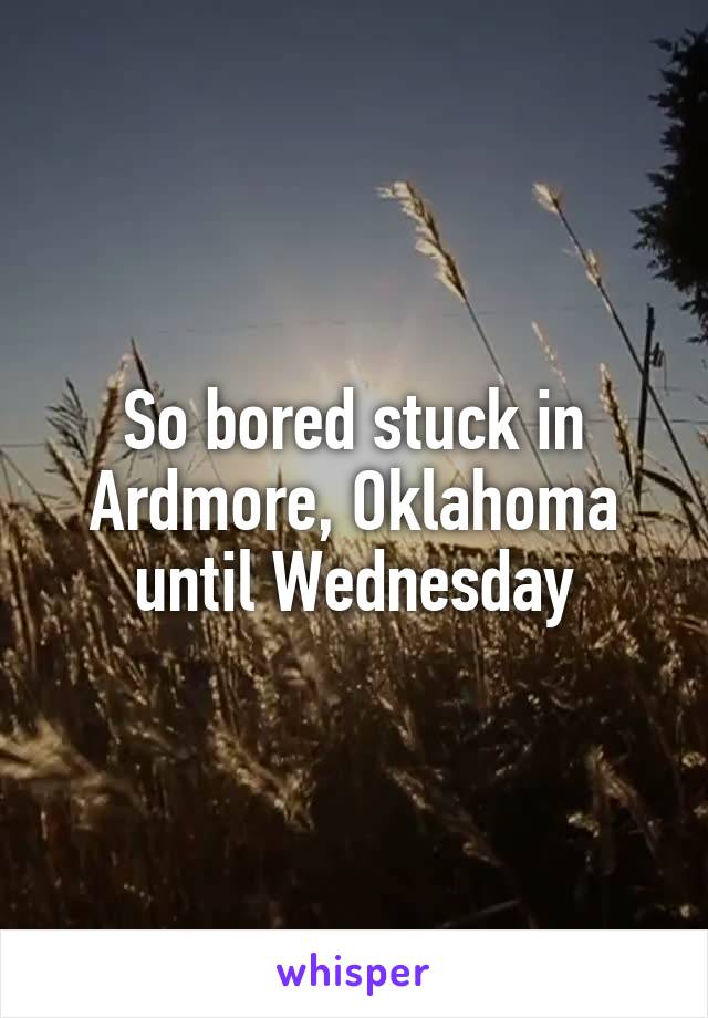 So bored stuck in Ardmore, Oklahoma until Wednesday