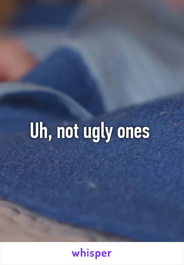 Uh, not ugly ones 