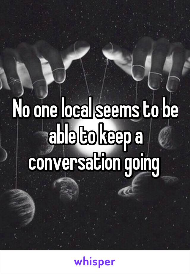 No one local seems to be able to keep a conversation going 