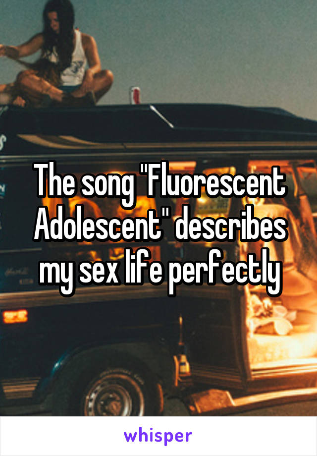 The song "Fluorescent Adolescent" describes my sex life perfectly