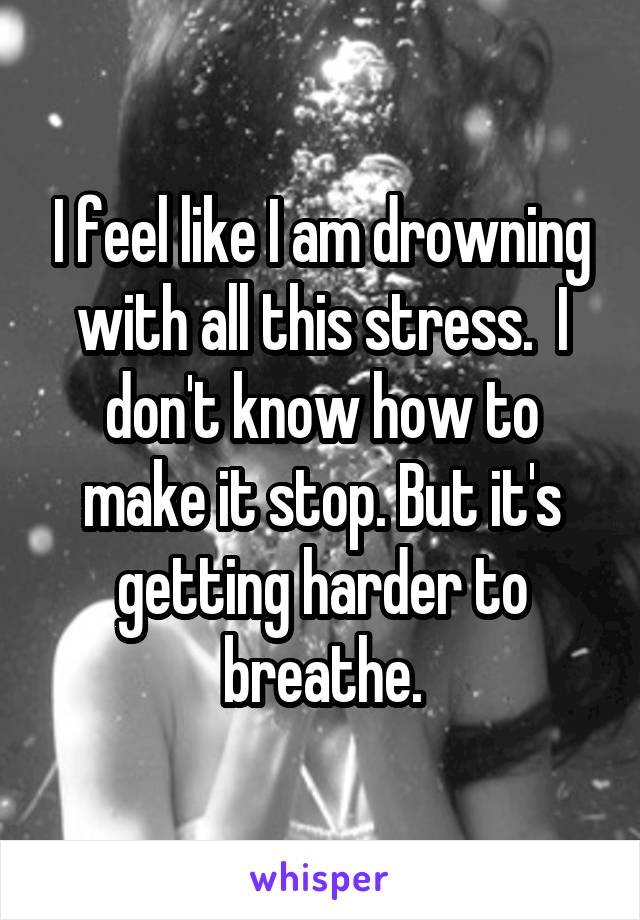 I feel like I am drowning with all this stress.  I don't know how to make it stop. But it's getting harder to breathe.