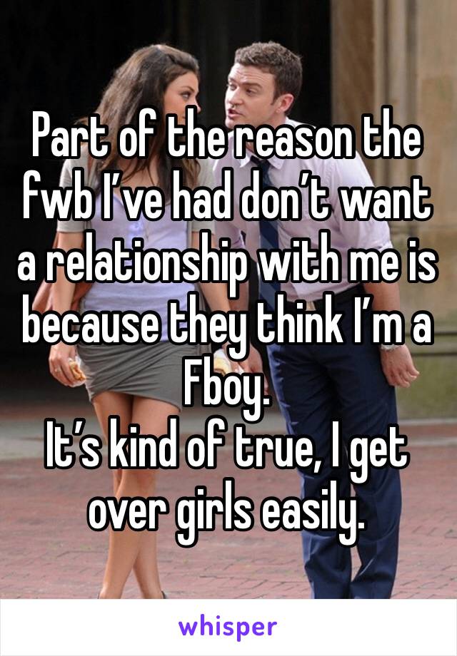 Part of the reason the fwb I’ve had don’t want a relationship with me is because they think I’m a Fboy. 
It’s kind of true, I get over girls easily. 