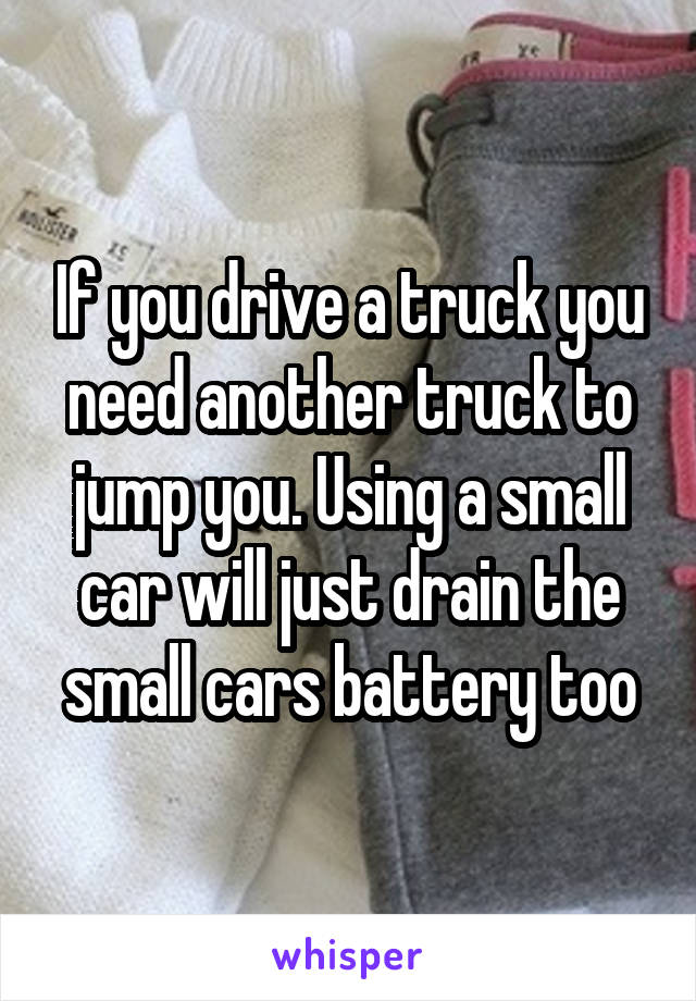 If you drive a truck you need another truck to jump you. Using a small car will just drain the small cars battery too