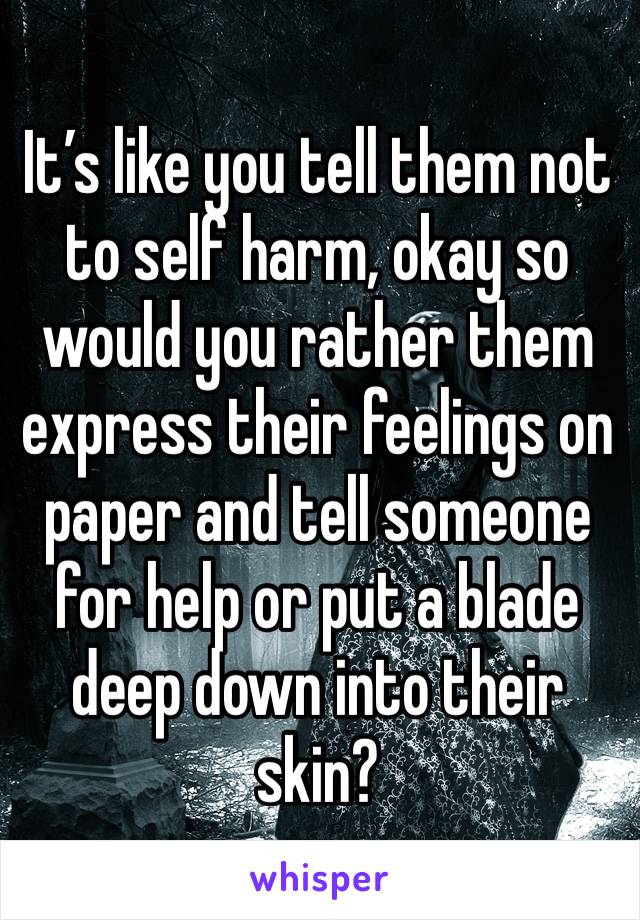 It’s like you tell them not to self harm, okay so would you rather them express their feelings on paper and tell someone for help or put a blade deep down into their skin?