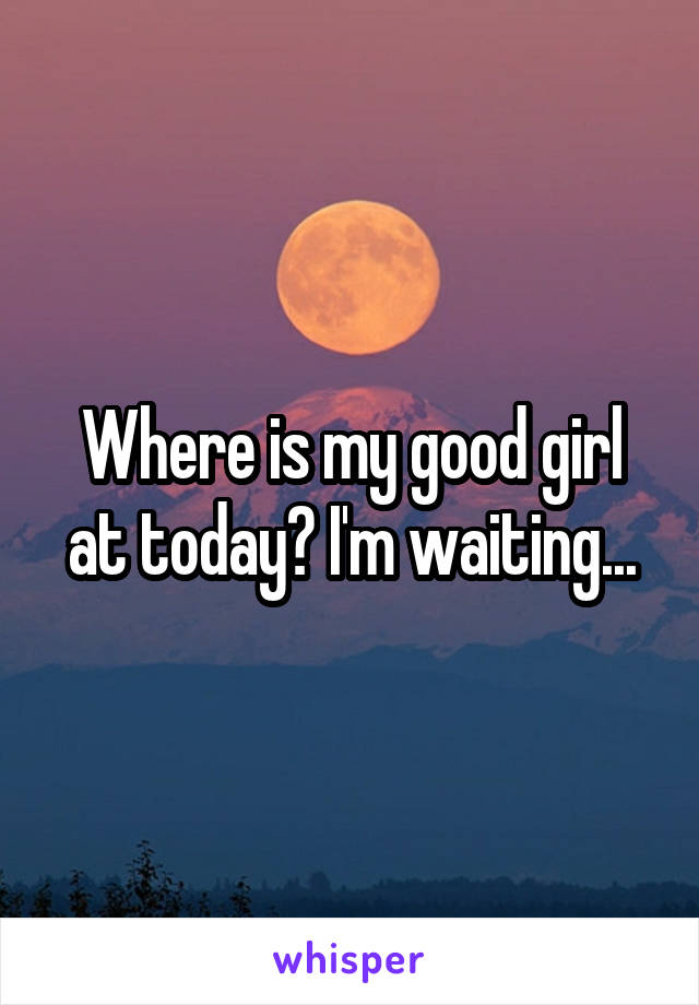 Where is my good girl at today? I'm waiting...