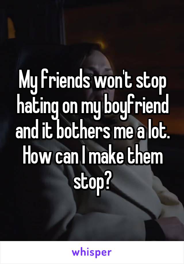 My friends won't stop hating on my boyfriend and it bothers me a lot. How can I make them stop?