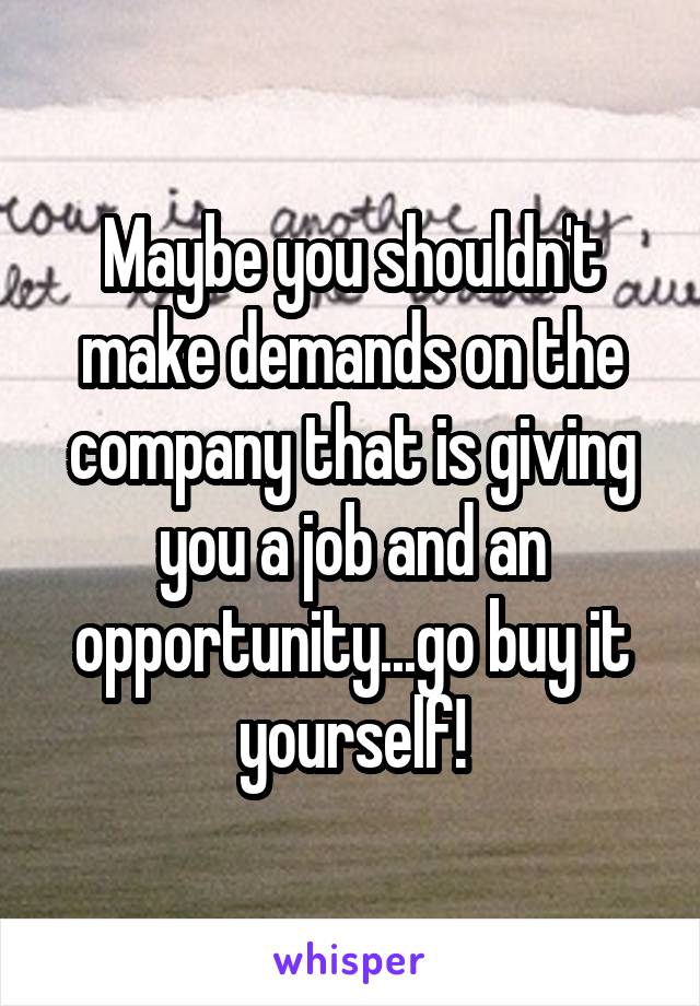 Maybe you shouldn't make demands on the company that is giving you a job and an opportunity...go buy it yourself!