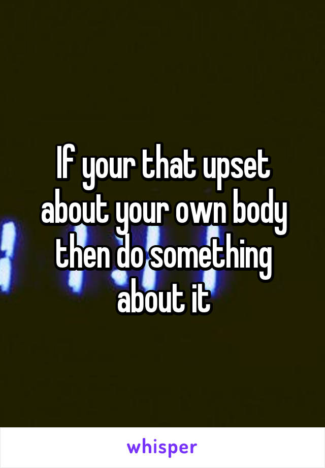 If your that upset about your own body then do something about it