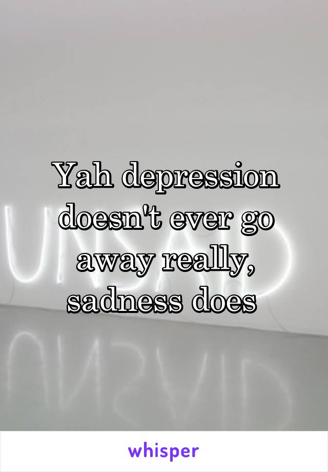 Yah depression doesn't ever go away really, sadness does 