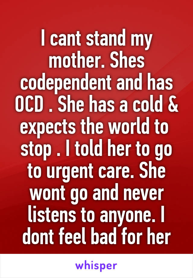 I cant stand my mother. Shes codependent and has OCD . She has a cold & expects the world to  stop . I told her to go to urgent care. She wont go and never listens to anyone. I dont feel bad for her