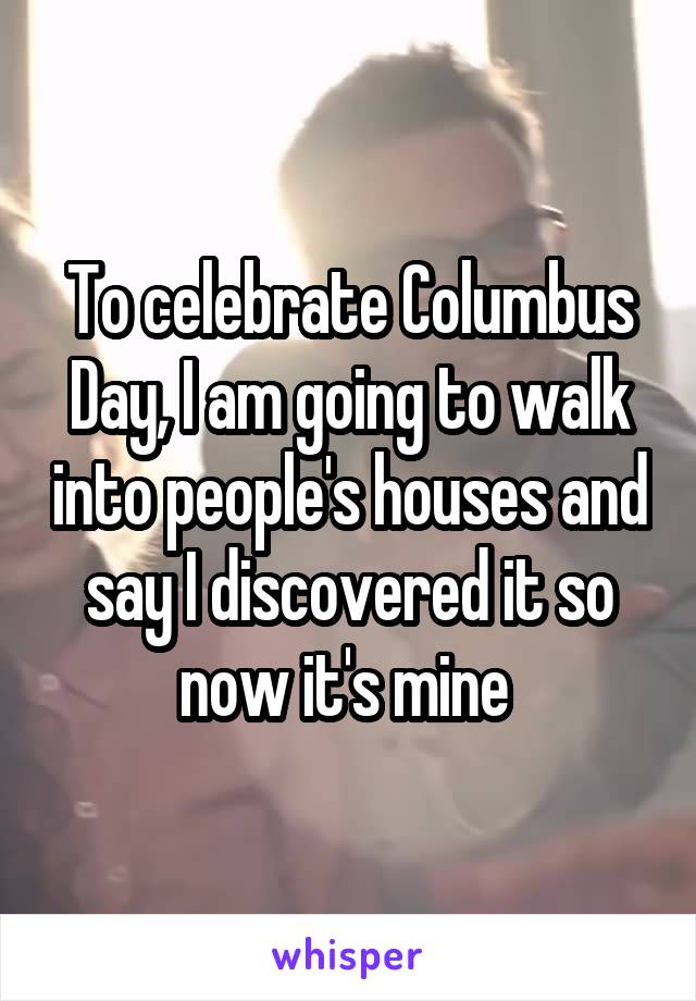 To celebrate Columbus Day, I am going to walk into people's houses and say I discovered it so now it's mine 