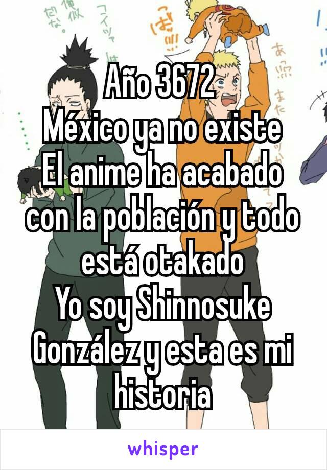 Año 3672 
México ya no existe
El anime ha acabado con la población y todo está otakado
Yo soy Shinnosuke González y esta es mi historia