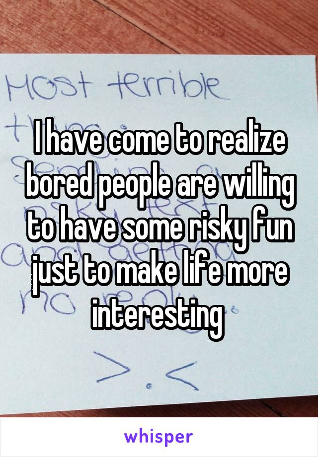 I have come to realize bored people are willing to have some risky fun just to make life more interesting 