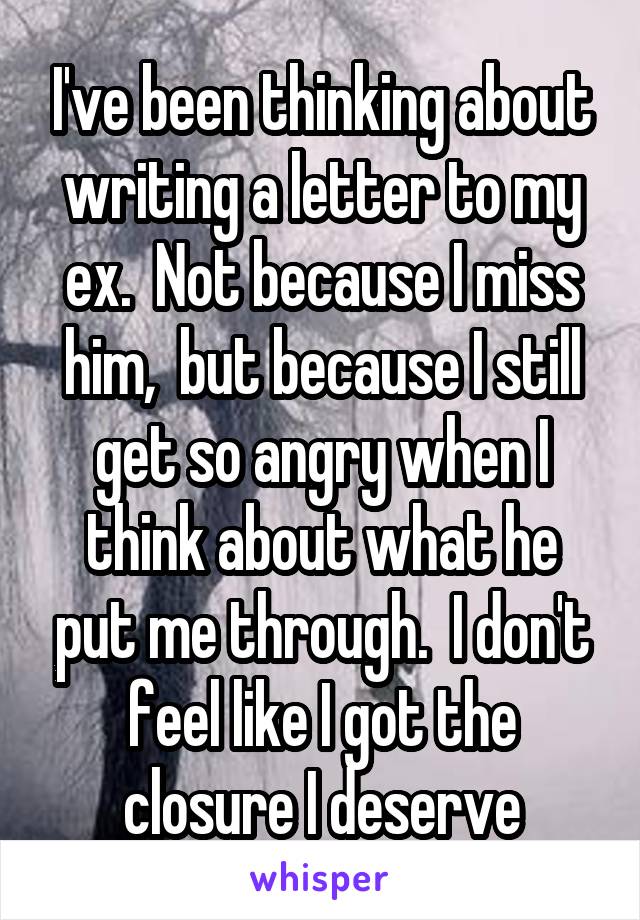 I've been thinking about writing a letter to my ex.  Not because I miss him,  but because I still get so angry when I think about what he put me through.  I don't feel like I got the closure I deserve