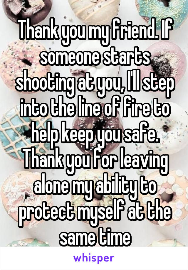 Thank you my friend. If someone starts shooting at you, I'll step into the line of fire to help keep you safe. Thank you for leaving alone my ability to protect myself at the same time