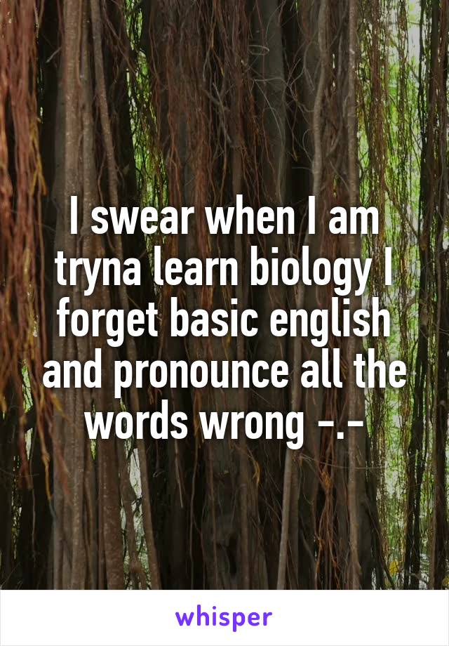 I swear when I am tryna learn biology I forget basic english and pronounce all the words wrong -.-