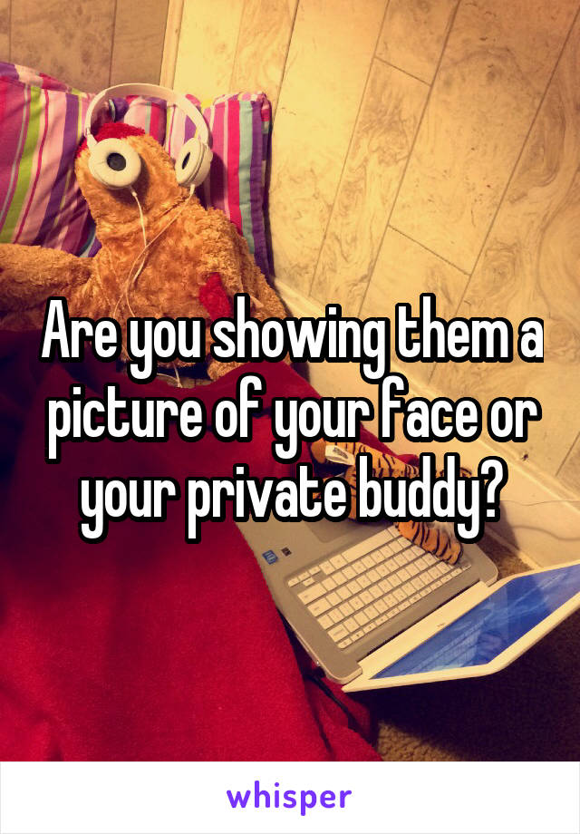 Are you showing them a picture of your face or your private buddy?