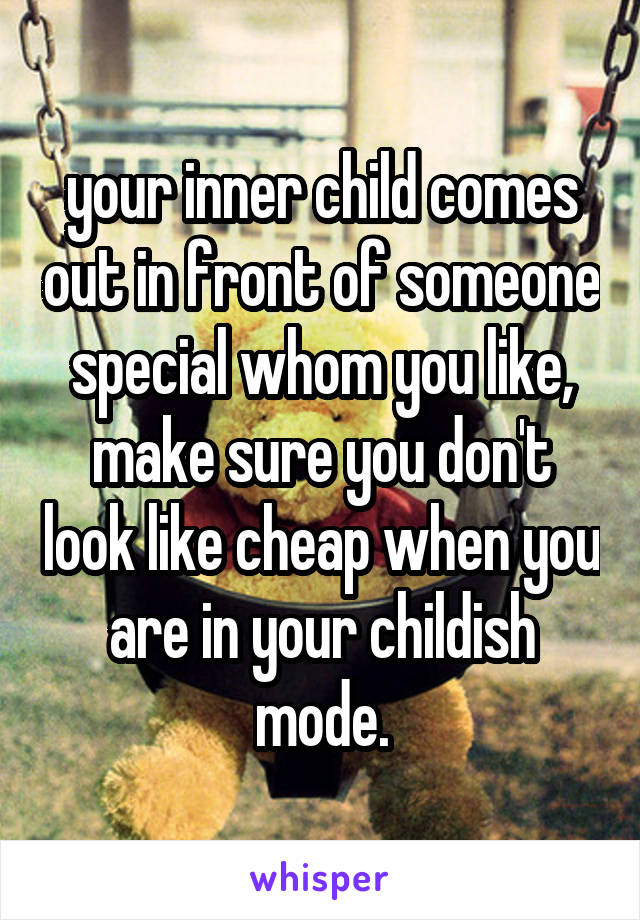 your inner child comes out in front of someone special whom you like, make sure you don't look like cheap when you are in your childish mode.